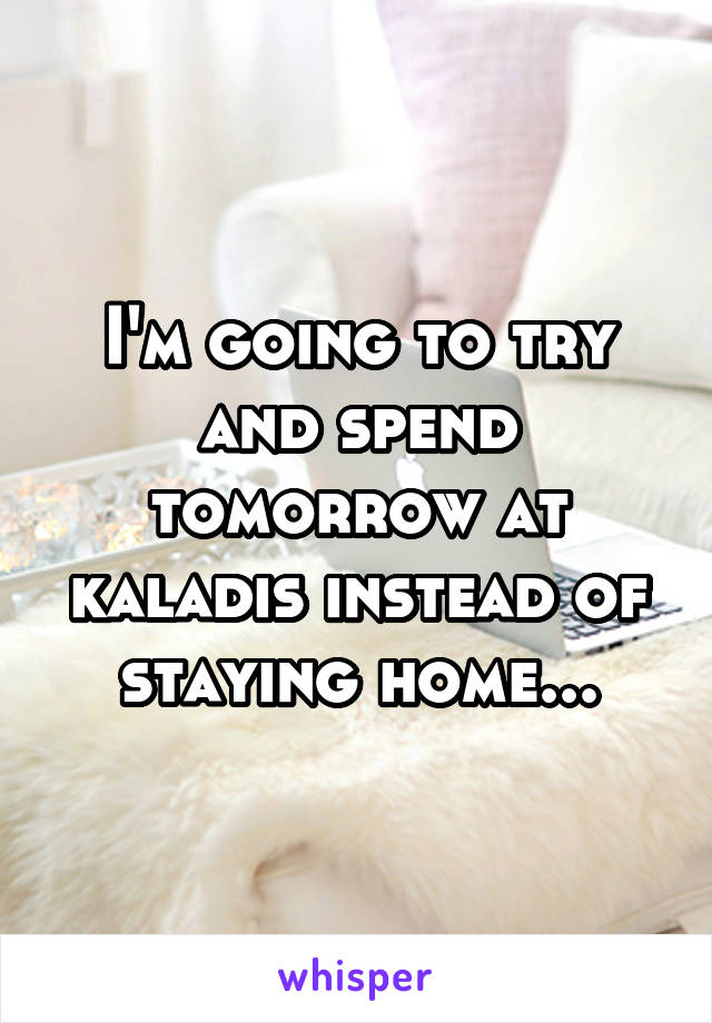 I'm going to try and spend tomorrow at kaladis instead of staying home...