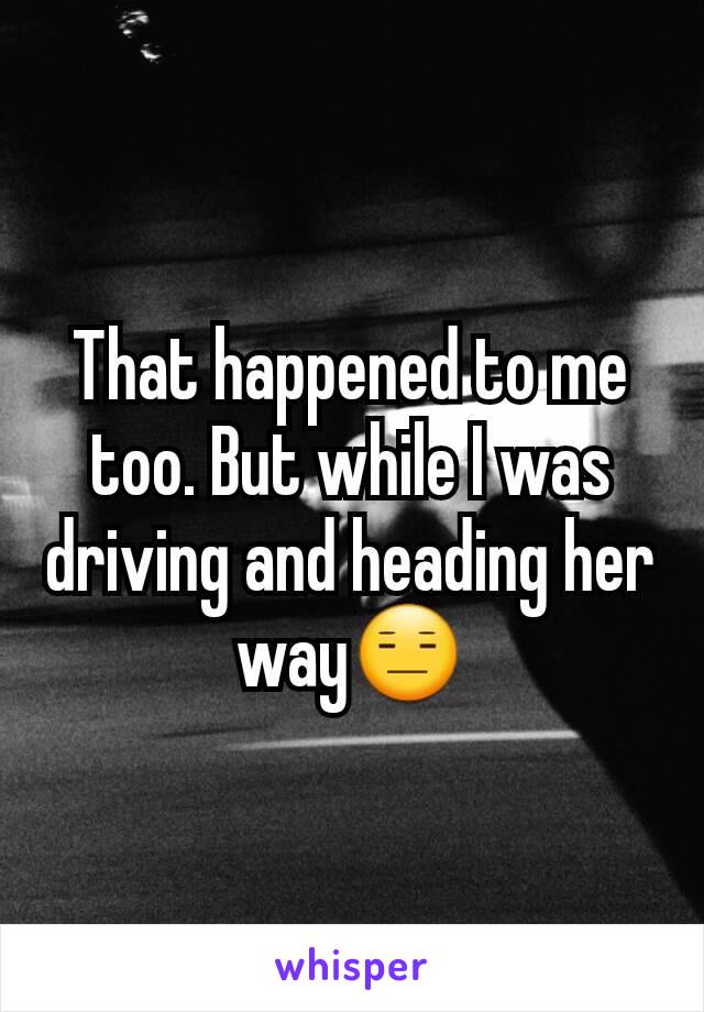 That happened to me too. But while I was driving and heading her way😑