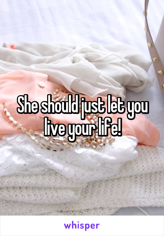 She should just let you live your life!