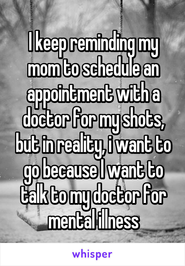 I keep reminding my mom to schedule an appointment with a doctor for my shots, but in reality, i want to go because I want to talk to my doctor for mental illness