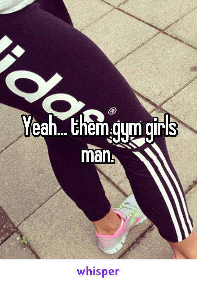 Yeah... them gym girls man. 
