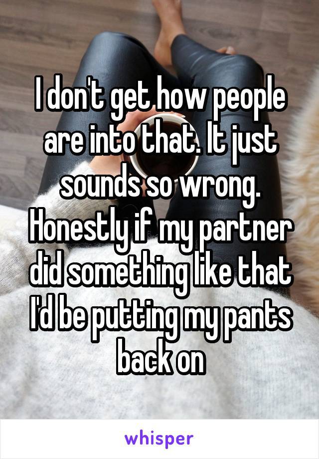 I don't get how people are into that. It just sounds so wrong. Honestly if my partner did something like that I'd be putting my pants back on