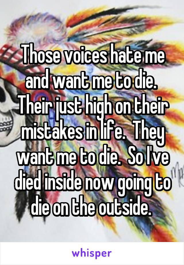 Those voices hate me and want me to die.  Their just high on their mistakes in life.  They want me to die.  So I've died inside now going to die on the outside. 