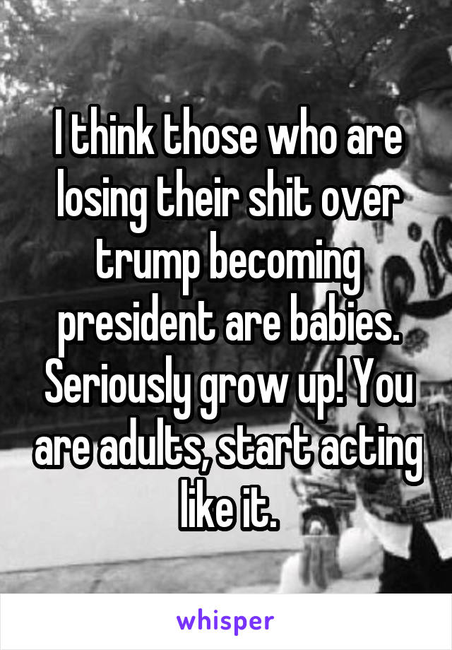 I think those who are losing their shit over trump becoming president are babies. Seriously grow up! You are adults, start acting like it.