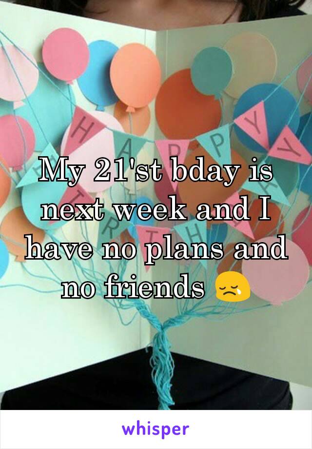 My 21'st bday is next week and I have no plans and no friends 😢