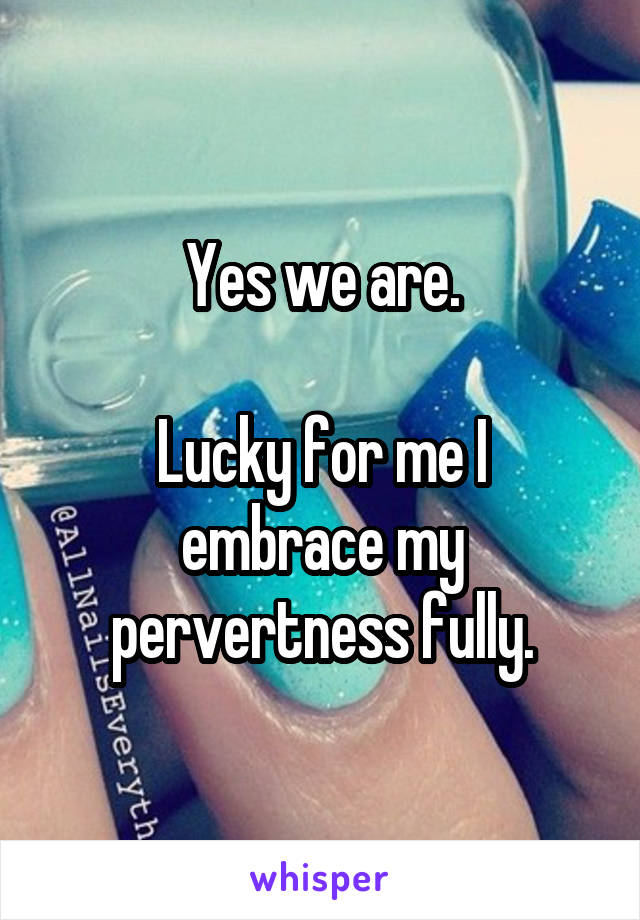 Yes we are.

Lucky for me I embrace my pervertness fully.