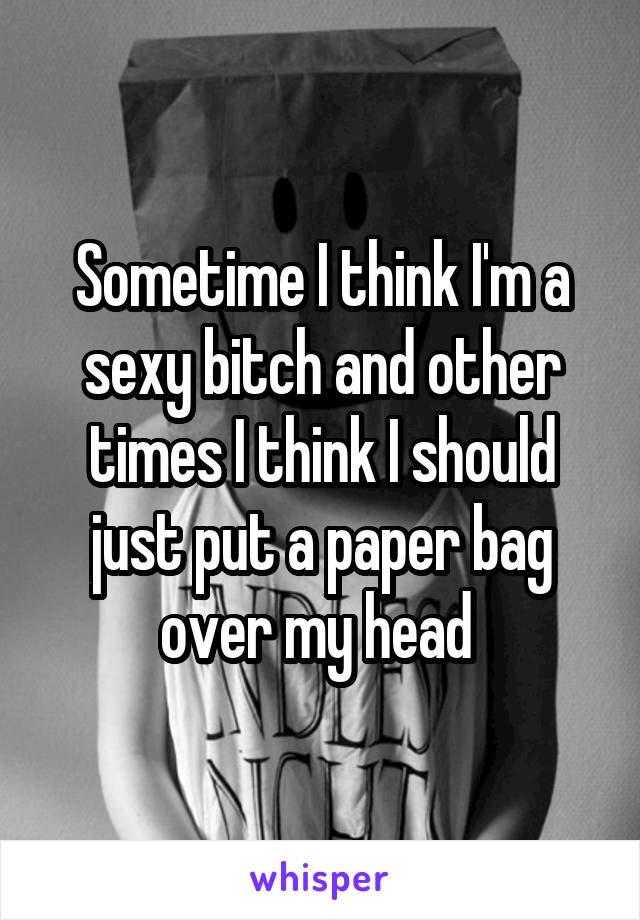Sometime I think I'm a sexy bitch and other times I think I should just put a paper bag over my head 