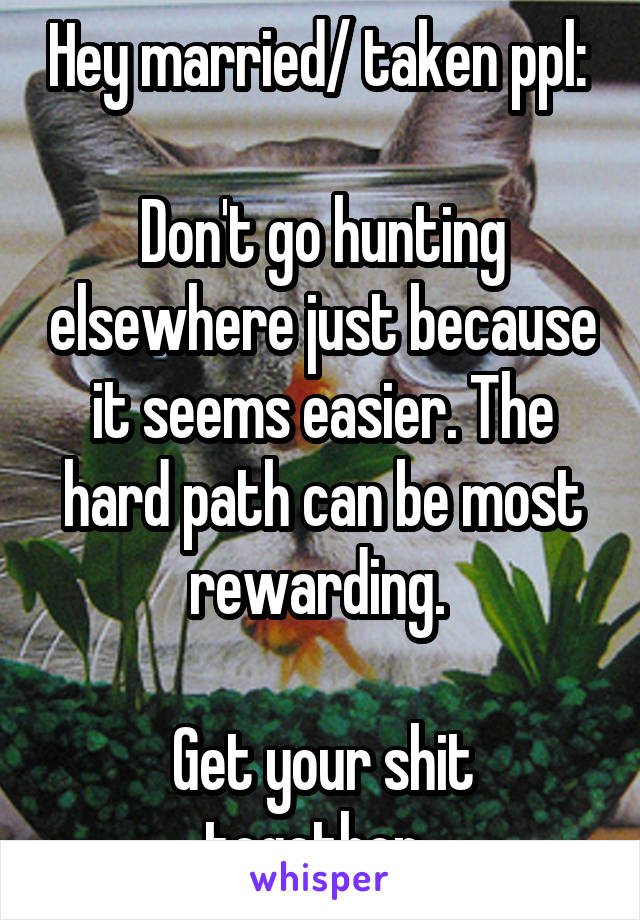 Hey married/ taken ppl: 

Don't go hunting elsewhere just because it seems easier. The hard path can be most rewarding. 

Get your shit together. 
