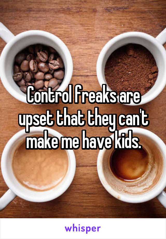 Control freaks are upset that they can't make me have kids.