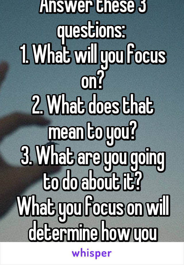 Answer these 3 questions: 
1. What will you focus on?
2. What does that mean to you?
3. What are you going to do about it?
What you focus on will determine how you feel.