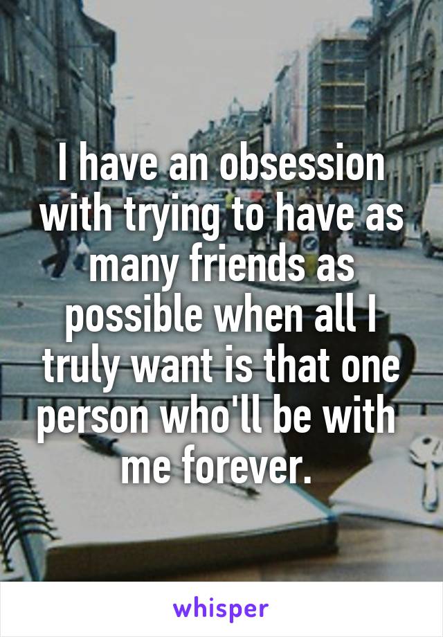 I have an obsession with trying to have as many friends as possible when all I truly want is that one person who'll be with  me forever. 