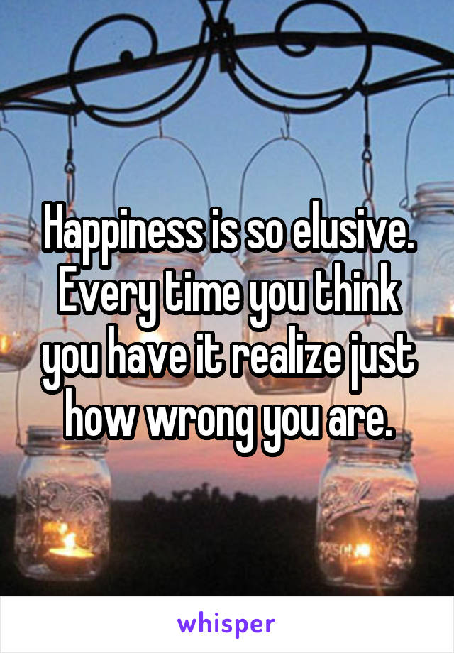 Happiness is so elusive. Every time you think you have it realize just how wrong you are.