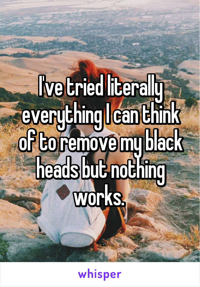 I've tried literally everything I can think of to remove my black heads but nothing works. 
