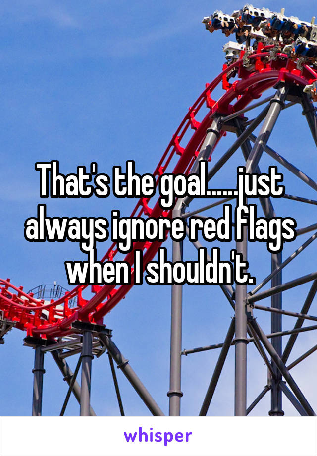 That's the goal......just always ignore red flags when I shouldn't.