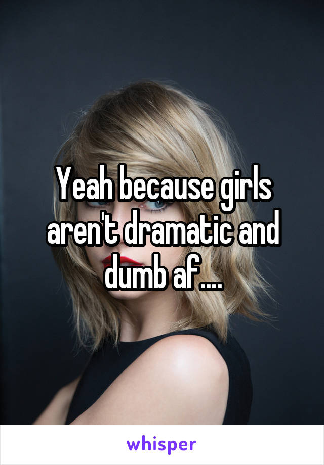 Yeah because girls aren't dramatic and dumb af....