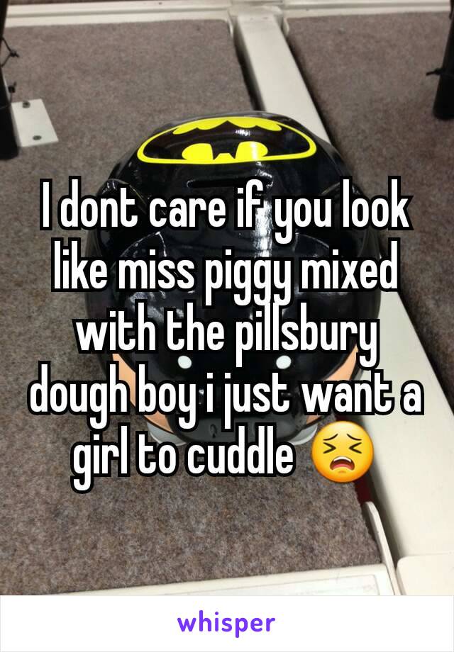 I dont care if you look like miss piggy mixed with the pillsbury dough boy i just want a girl to cuddle 😣