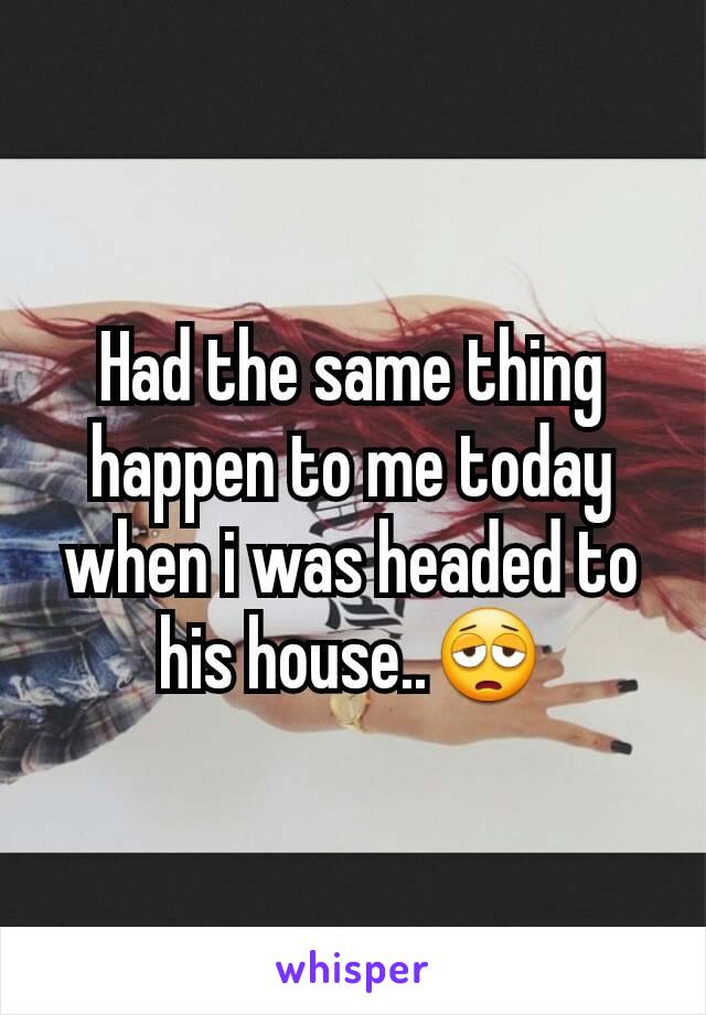Had the same thing happen to me today when i was headed to his house..😩