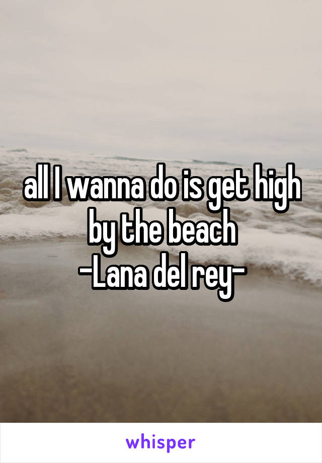 all I wanna do is get high by the beach
-Lana del rey-