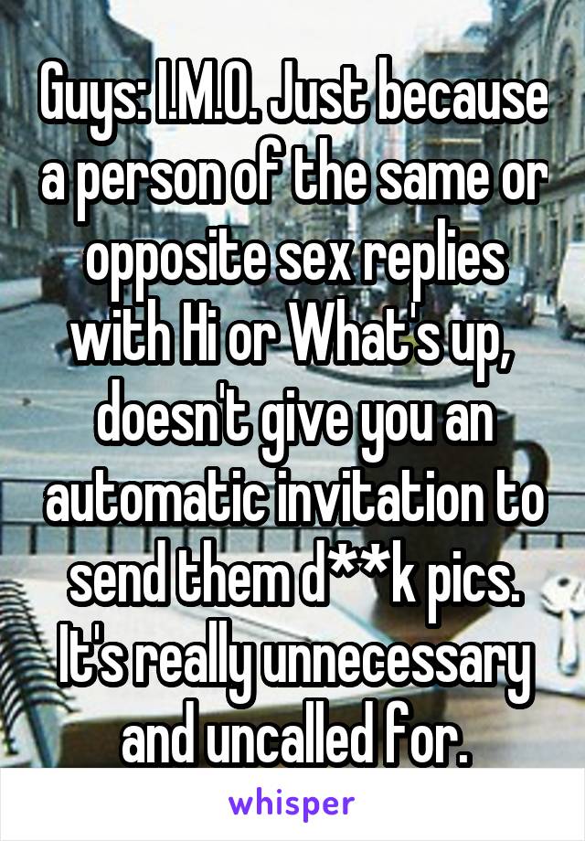 Guys: I.M.O. Just because a person of the same or opposite sex replies with Hi or What's up,  doesn't give you an automatic invitation to send them d**k pics. It's really unnecessary and uncalled for.