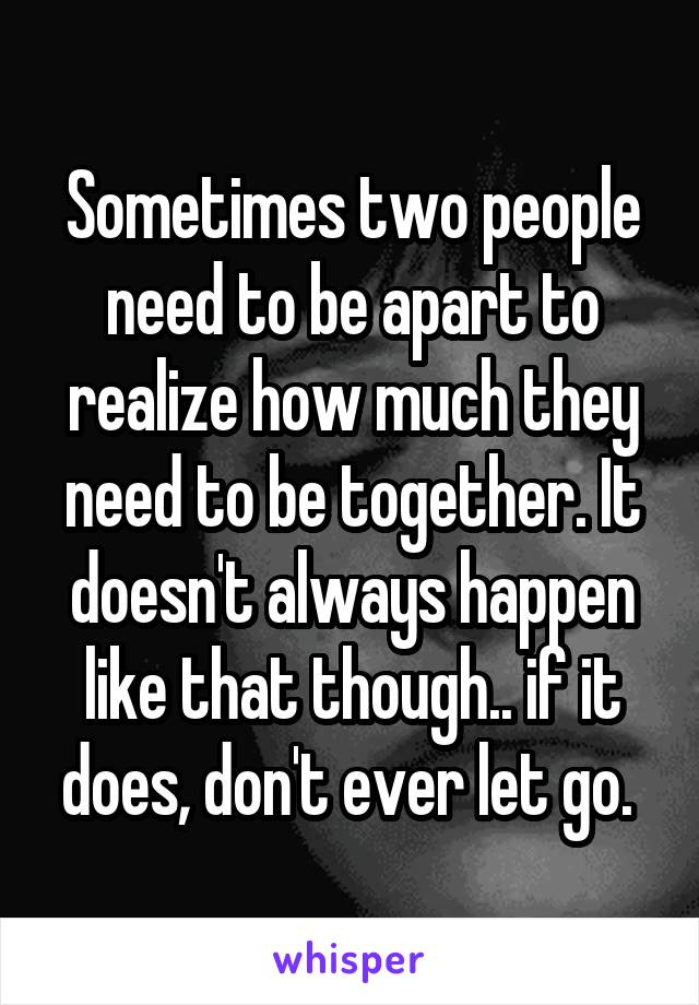 Sometimes two people need to be apart to realize how much they need to be together. It doesn't always happen like that though.. if it does, don't ever let go. 