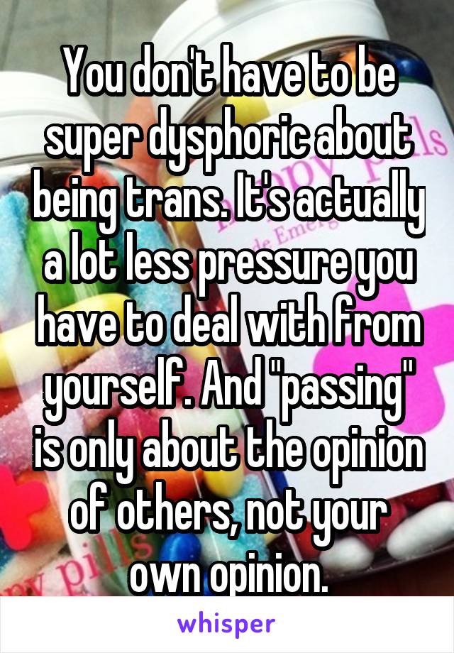 You don't have to be super dysphoric about being trans. It's actually a lot less pressure you have to deal with from yourself. And "passing" is only about the opinion of others, not your own opinion.