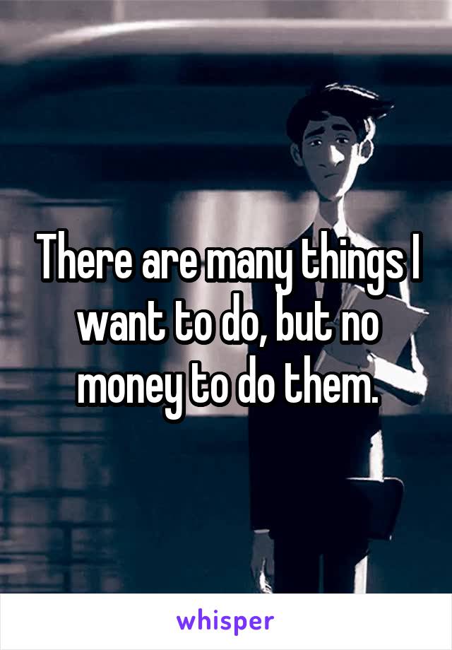 There are many things I want to do, but no money to do them.