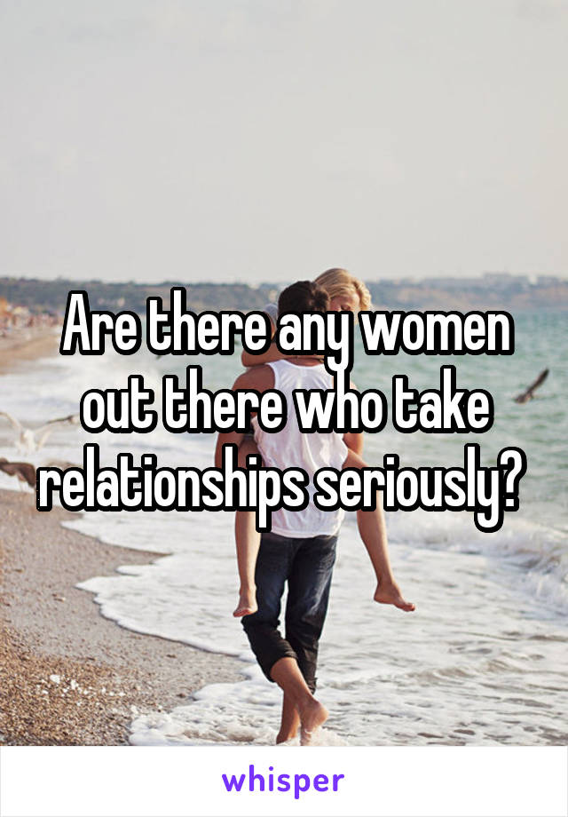 Are there any women out there who take relationships seriously? 