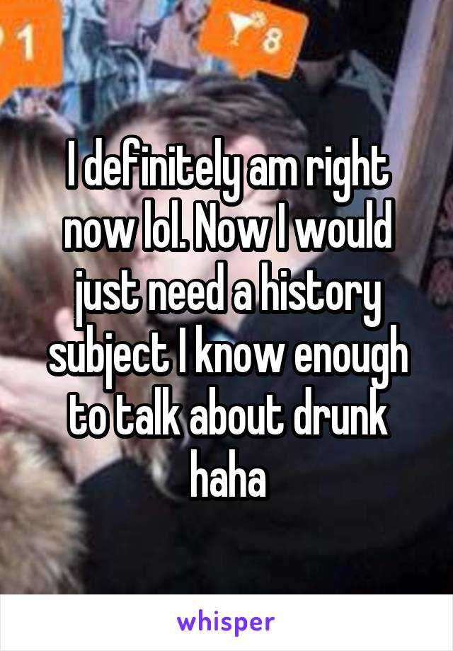 I definitely am right now lol. Now I would just need a history subject I know enough to talk about drunk haha