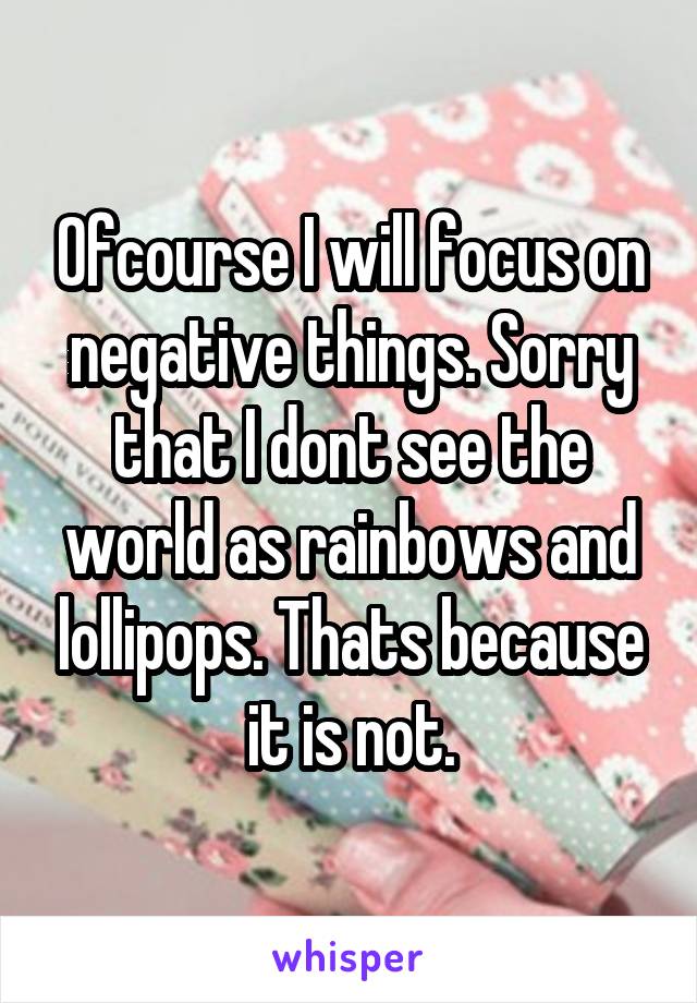 Ofcourse I will focus on negative things. Sorry that I dont see the world as rainbows and lollipops. Thats because it is not.