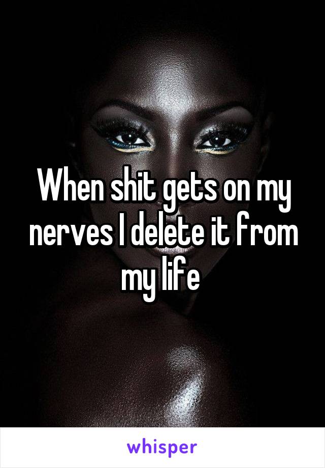 When shit gets on my nerves I delete it from my life 