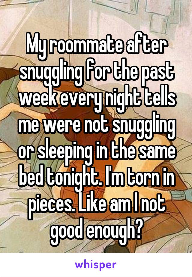 My roommate after snuggling for the past week every night tells me were not snuggling or sleeping in the same bed tonight. I'm torn in pieces. Like am I not good enough?