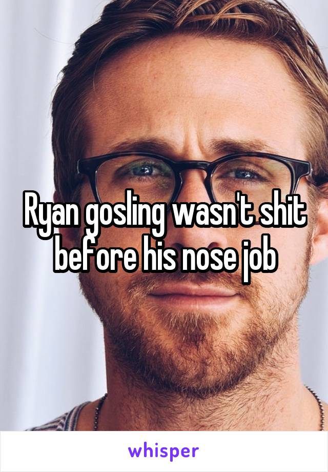 Ryan gosling wasn't shit before his nose job