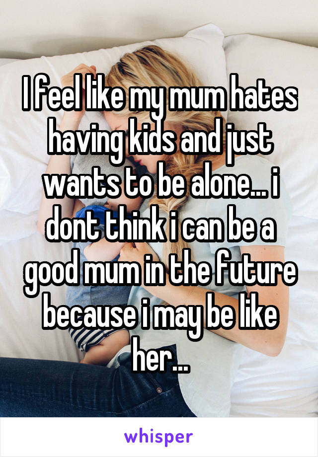 I feel like my mum hates having kids and just wants to be alone... i dont think i can be a good mum in the future because i may be like her...