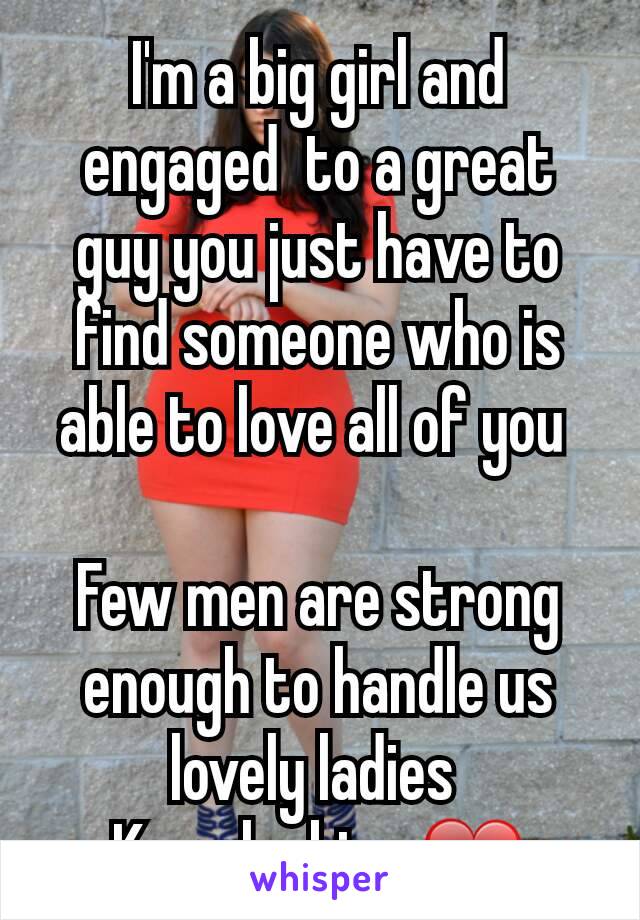 I'm a big girl and engaged  to a great guy you just have to find someone who is able to love all of you 

Few men are strong enough to handle us lovely ladies 
Keep looking ❤
