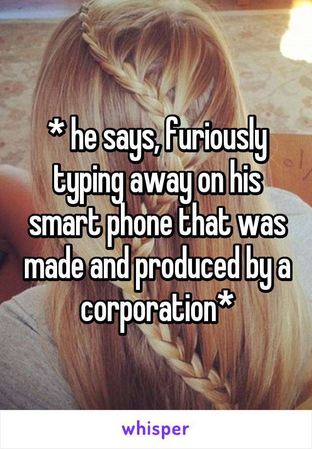 * he says, furiously typing away on his smart phone that was made and produced by a corporation*