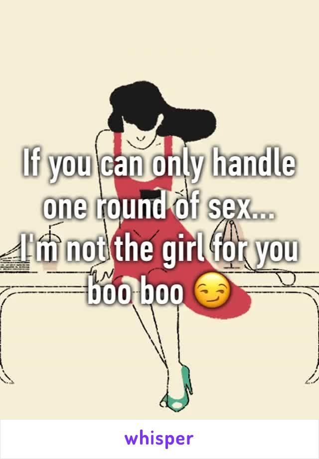 If you can only handle one round of sex... 
I'm not the girl for you boo boo 😏
