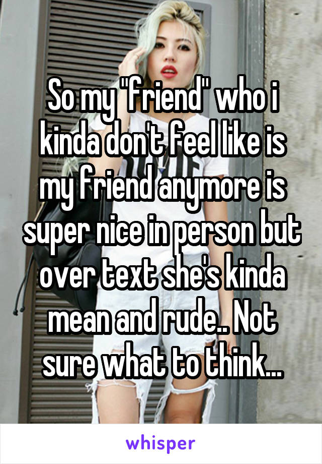 So my "friend" who i kinda don't feel like is my friend anymore is super nice in person but over text she's kinda mean and rude.. Not sure what to think...