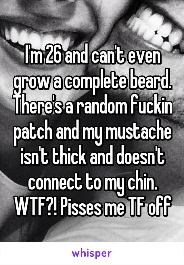 I'm 26 and can't even grow a complete beard. There's a random fuckin patch and my mustache isn't thick and doesn't connect to my chin. WTF?! Pisses me TF off
