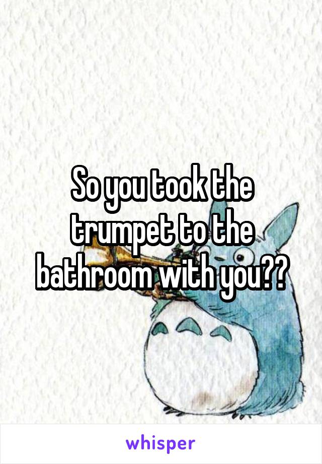 So you took the trumpet to the bathroom with you??