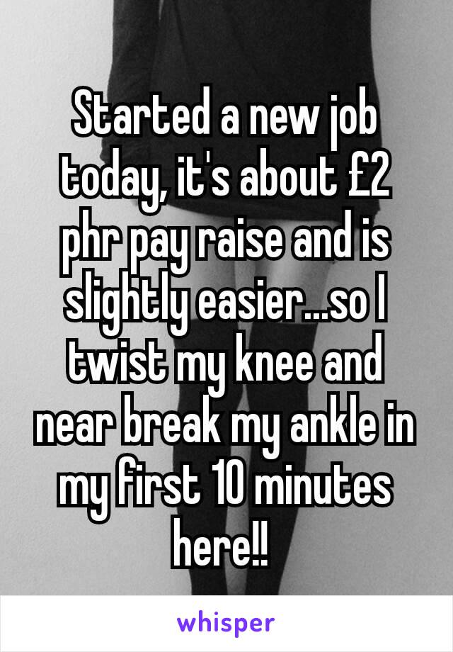 Started a new job today, it's about £2 phr pay raise and is slightly easier...so I twist my knee and near break my ankle in my first 10 minutes here!! 