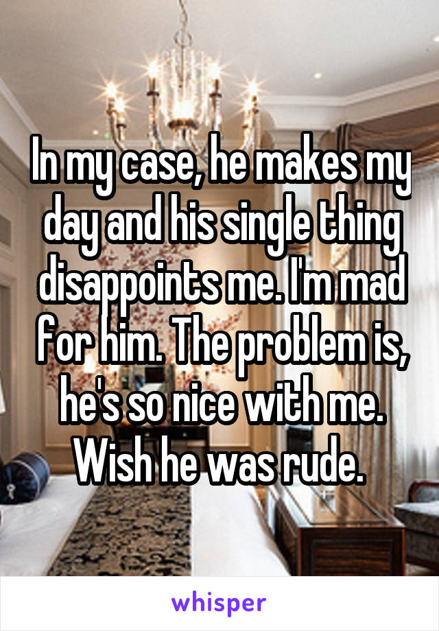 In my case, he makes my day and his single thing disappoints me. I'm mad for him. The problem is, he's so nice with me. Wish he was rude. 