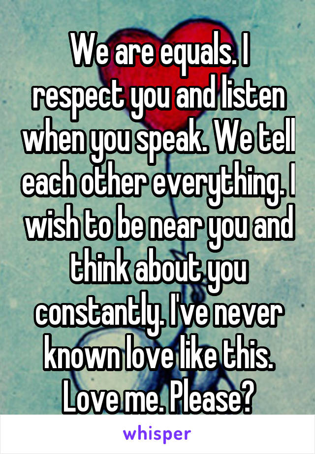We are equals. I respect you and listen when you speak. We tell each other everything. I wish to be near you and think about you constantly. I've never known love like this. Love me. Please?