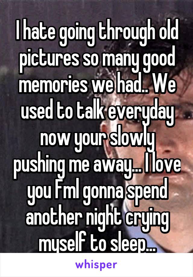 I hate going through old pictures so many good memories we had.. We used to talk everyday now your slowly pushing me away... I love you Fml gonna spend another night crying myself to sleep...