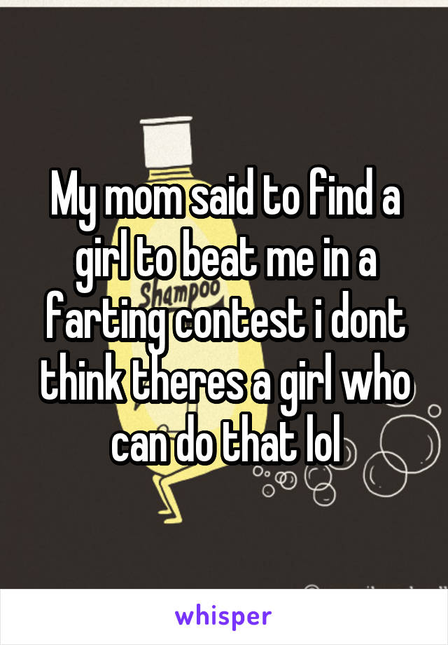 My mom said to find a girl to beat me in a farting contest i dont think theres a girl who can do that lol