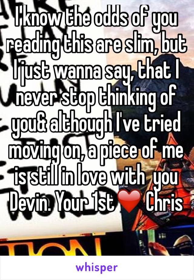 I know the odds of you reading this are slim, but I just wanna say, that I never stop thinking of you& although I've tried moving on, a piece of me is still in love with  you Devin. Your 1st❤️ Chris
