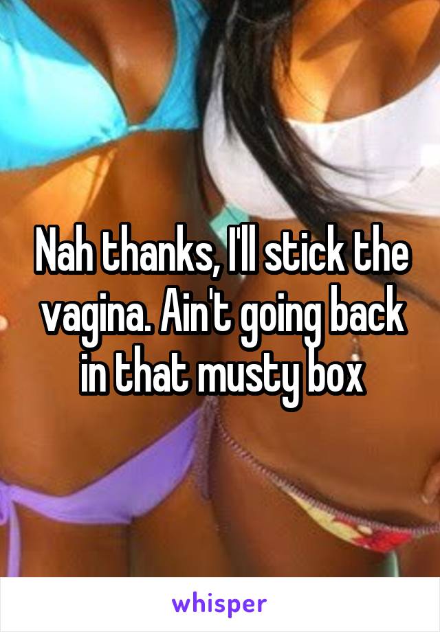 Nah thanks, I'll stick the vagina. Ain't going back in that musty box