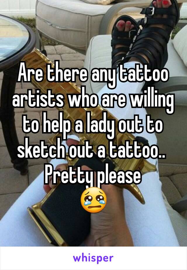 Are there any tattoo artists who are willing to help a lady out to sketch out a tattoo.. 
Pretty please
😢