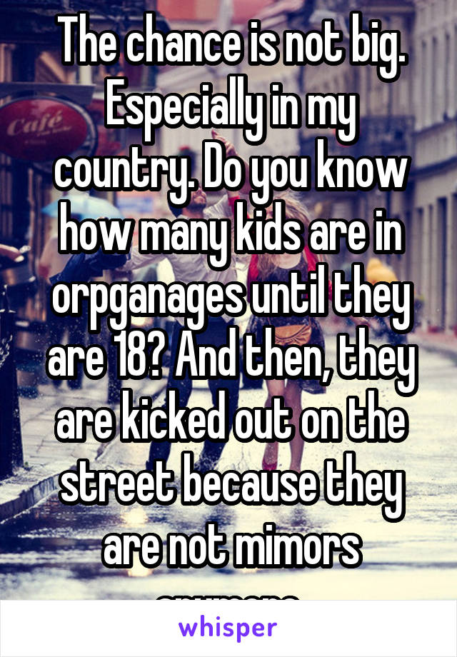 The chance is not big. Especially in my country. Do you know how many kids are in orpganages until they are 18? And then, they are kicked out on the street because they are not mimors anymore.