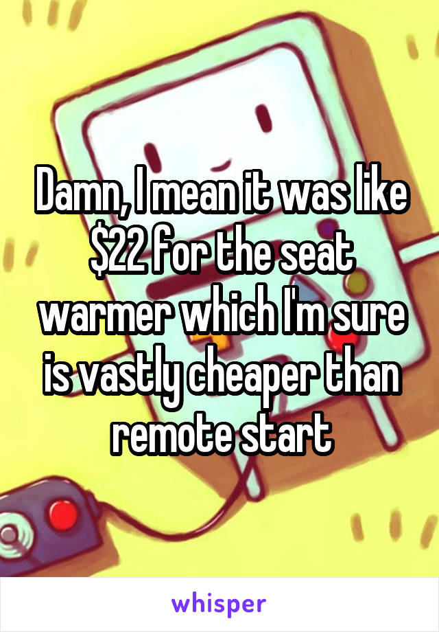 Damn, I mean it was like $22 for the seat warmer which I'm sure is vastly cheaper than remote start