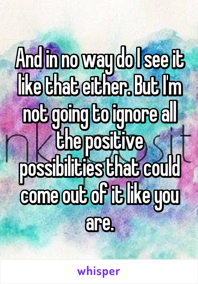 And in no way do I see it like that either. But I'm not going to ignore all the positive possibilities that could come out of it like you are.